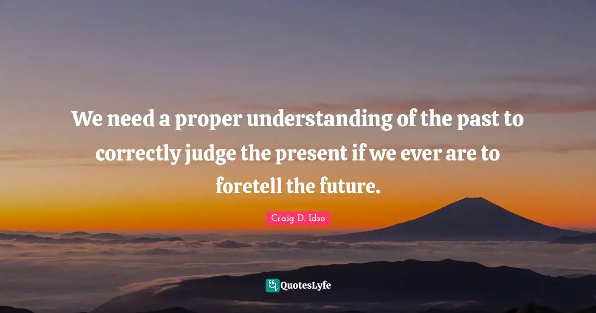We need a proper understanding of the past to correctly judge the present if we ever are to foretell the future.