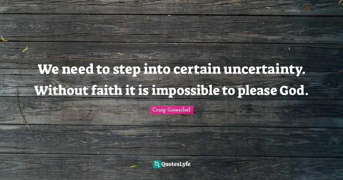 We need to step into certain uncertainty. Without faith it is impossible to please God.