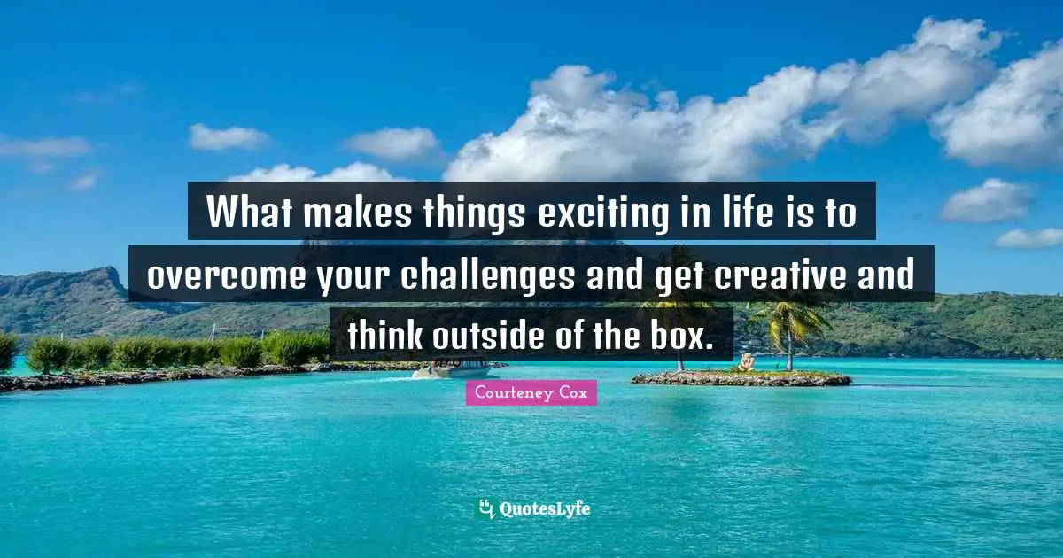 What makes things exciting in life is to overcome your challenges and get creative and think outside of the box.