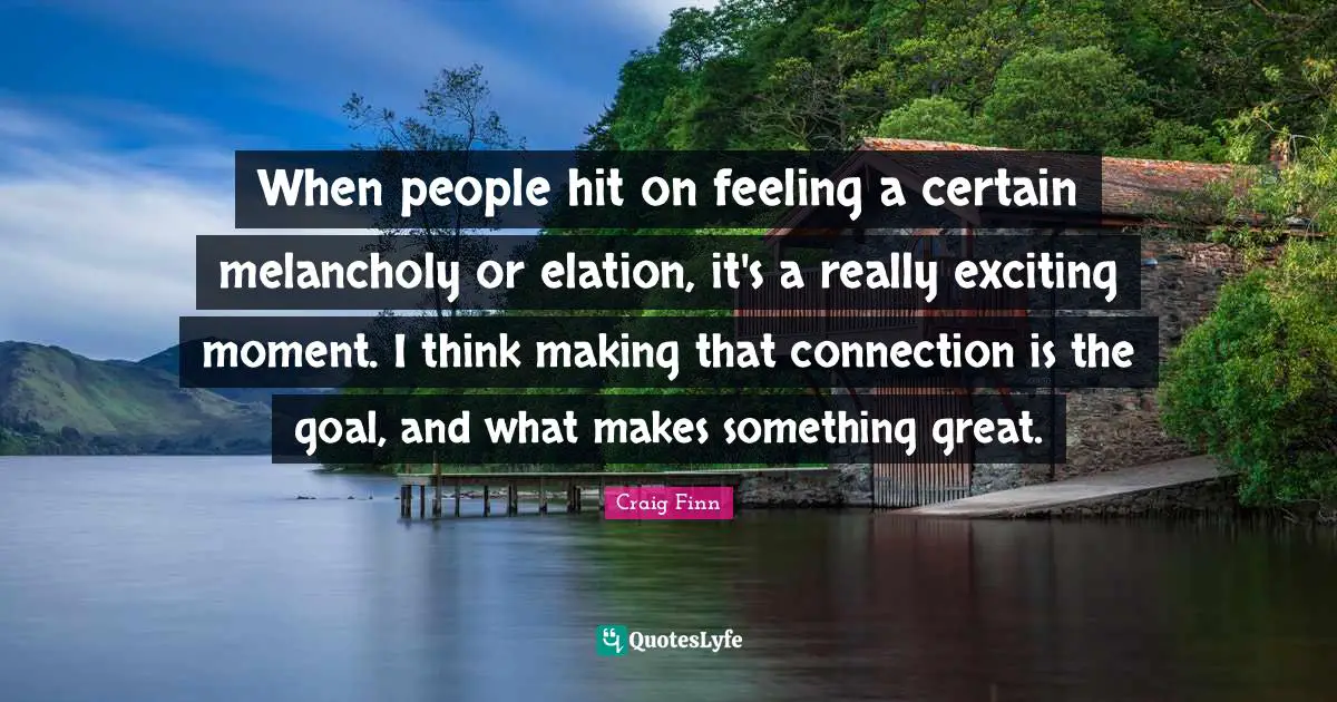 When people hit on feeling a certain melancholy or elation, it's a really exciting moment. I think making that connection is the goal, and what makes something great.