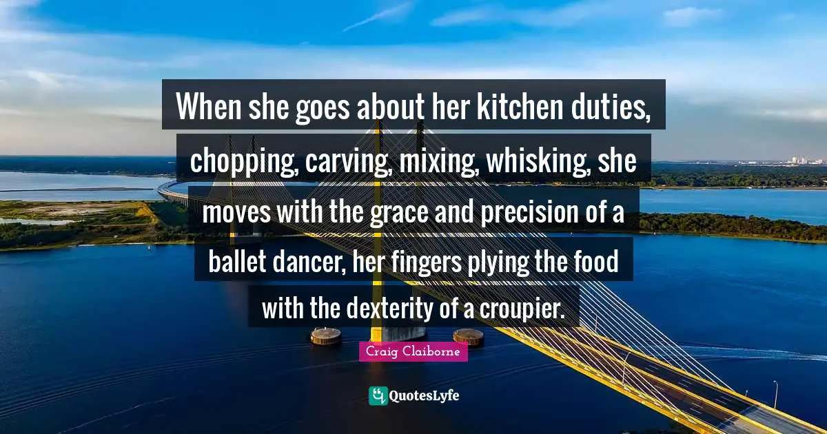 When she goes about her kitchen duties, chopping, carving, mixing, whisking, she moves with the grace and precision of a ballet dancer, her fingers plying the food with the dexterity of a croupier.