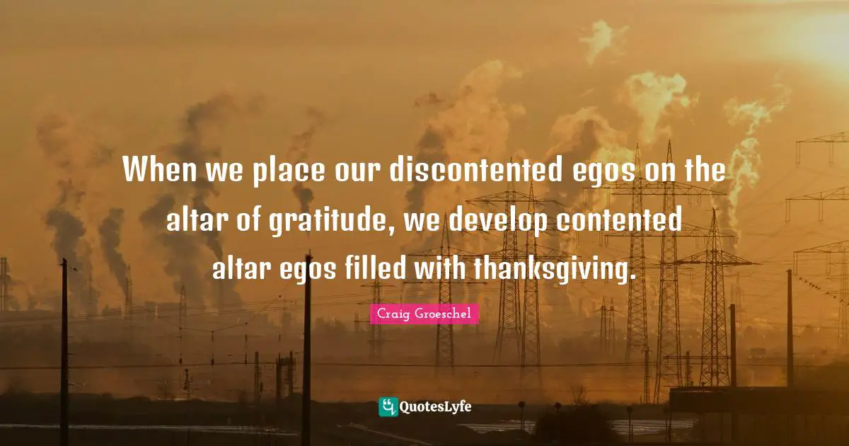 When we place our discontented egos on the altar of gratitude, we develop contented altar egos filled with thanksgiving.