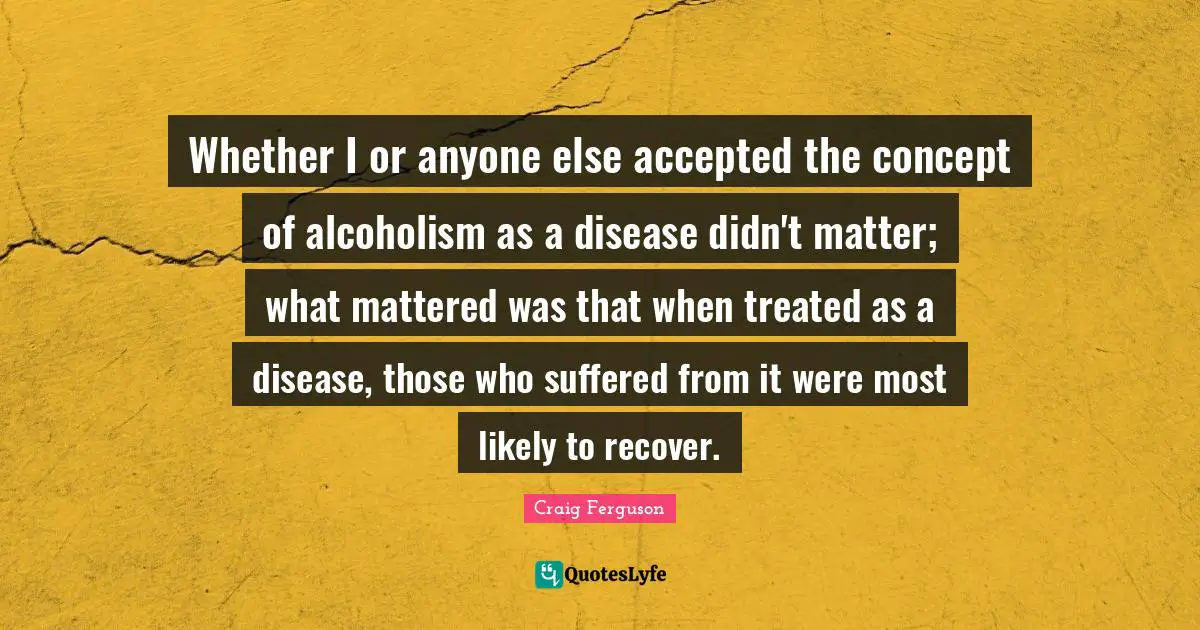 Craig Ferguson Quotes: "Whether I or anyone else accepted the concept of alcoholism as a disease didn't matter; what mattered was that when treated as a disease, those who suffered from it were most likely to recover."