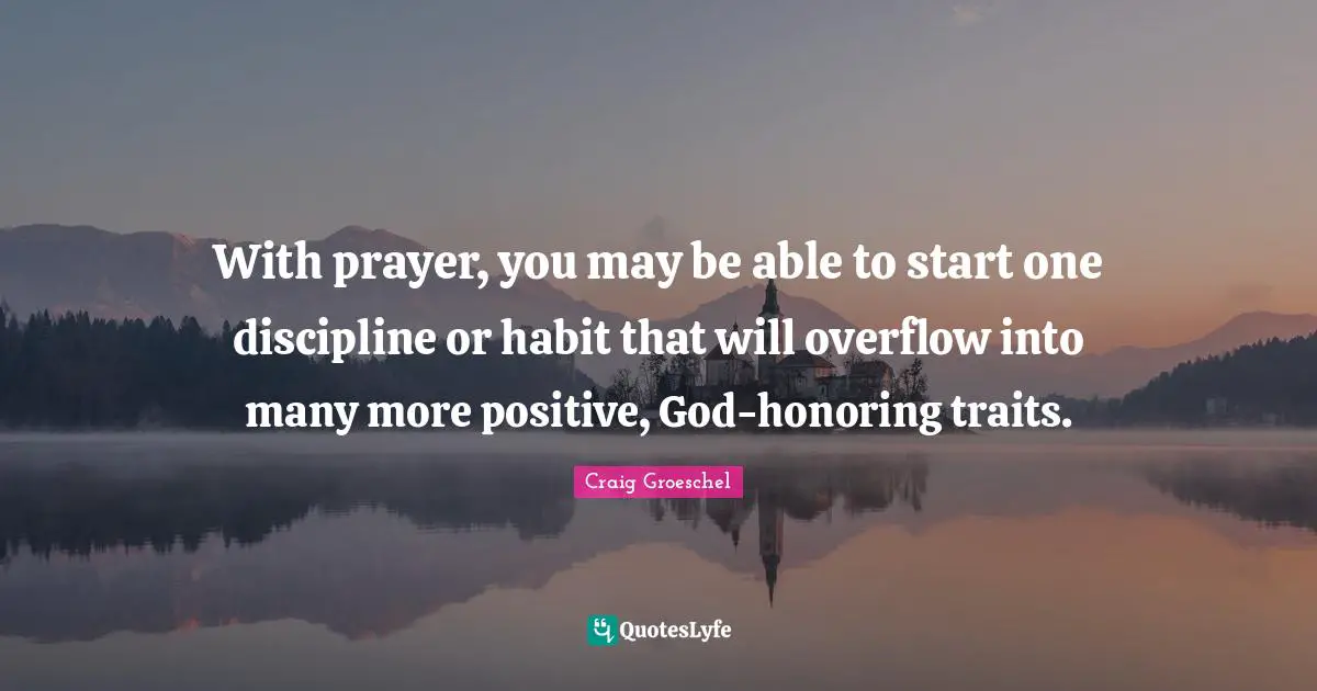 With prayer, you may be able to start one discipline or habit that will overflow into many more positive, God-honoring traits.