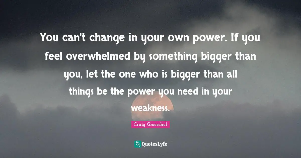 Overwhelmed Quotes: "You can't change in your own power. If you feel overwhelmed by something bigger than you, let the one who is bigger than all things be the power you need in your weakness."