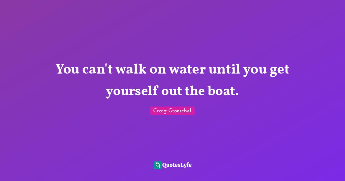 You can't walk on water until you get yourself out the boat.