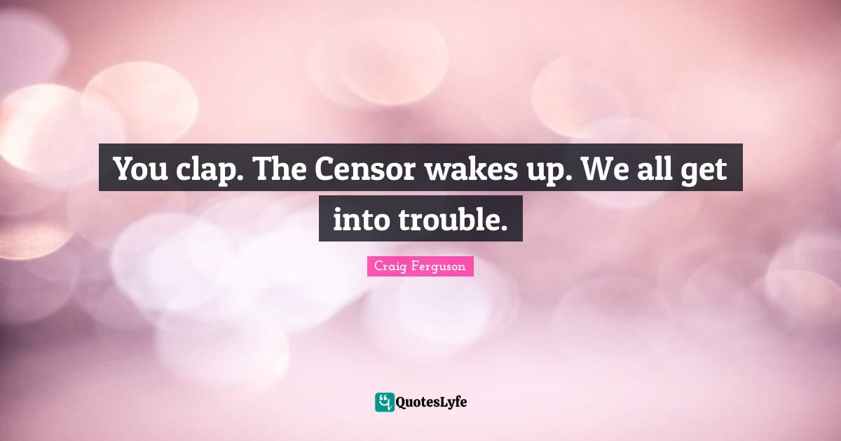 You clap. The Censor wakes up. We all get into trouble.