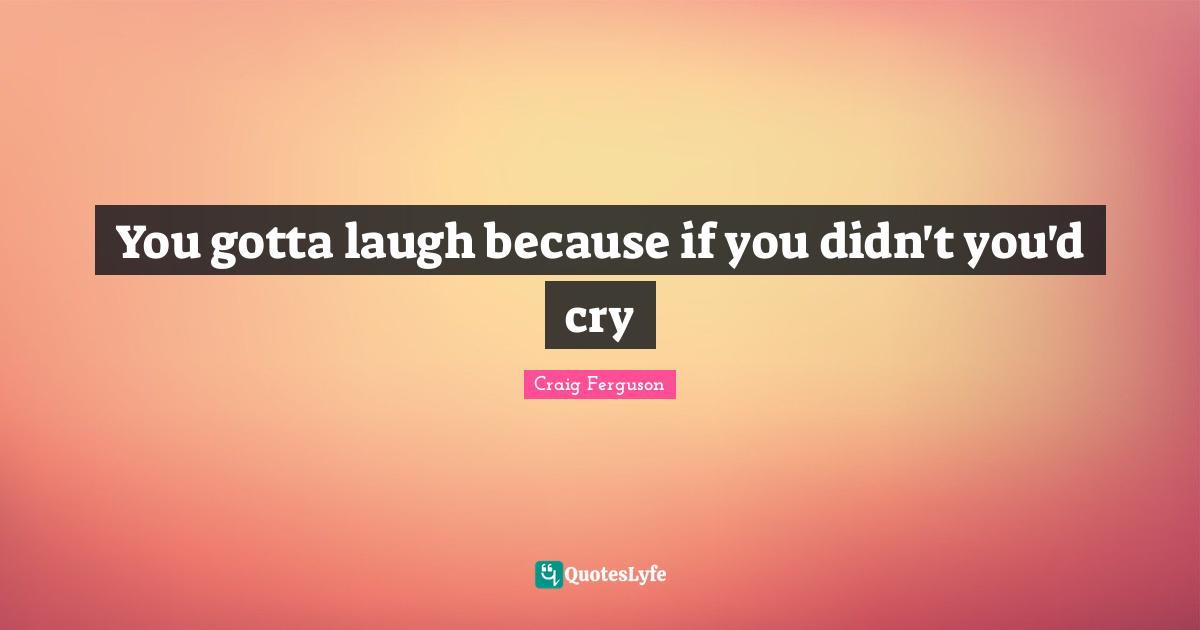 You gotta laugh because if you didn't you'd cry