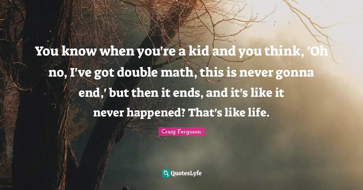 You know when you're a kid and you think, 'Oh no, I've got double math, this is never gonna end,' but then it ends, and it's like it never happened? That's like life.