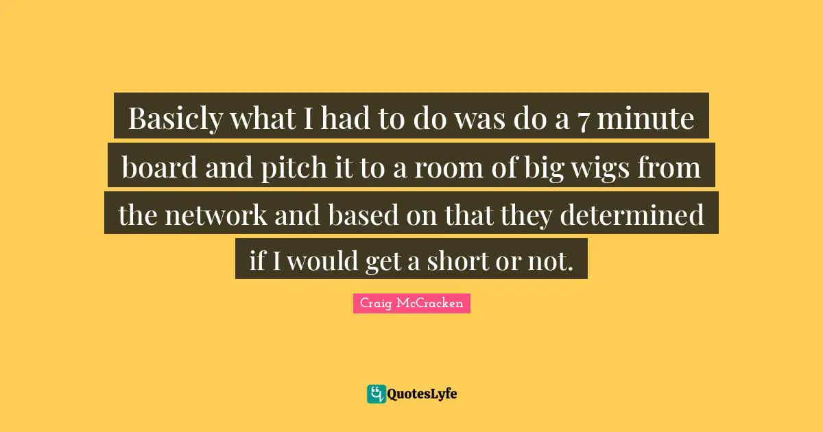 Basicly what I had to do was do a 7 minute board and pitch it to a room of big wigs from the network and based on that they determined if I would get a short or not.