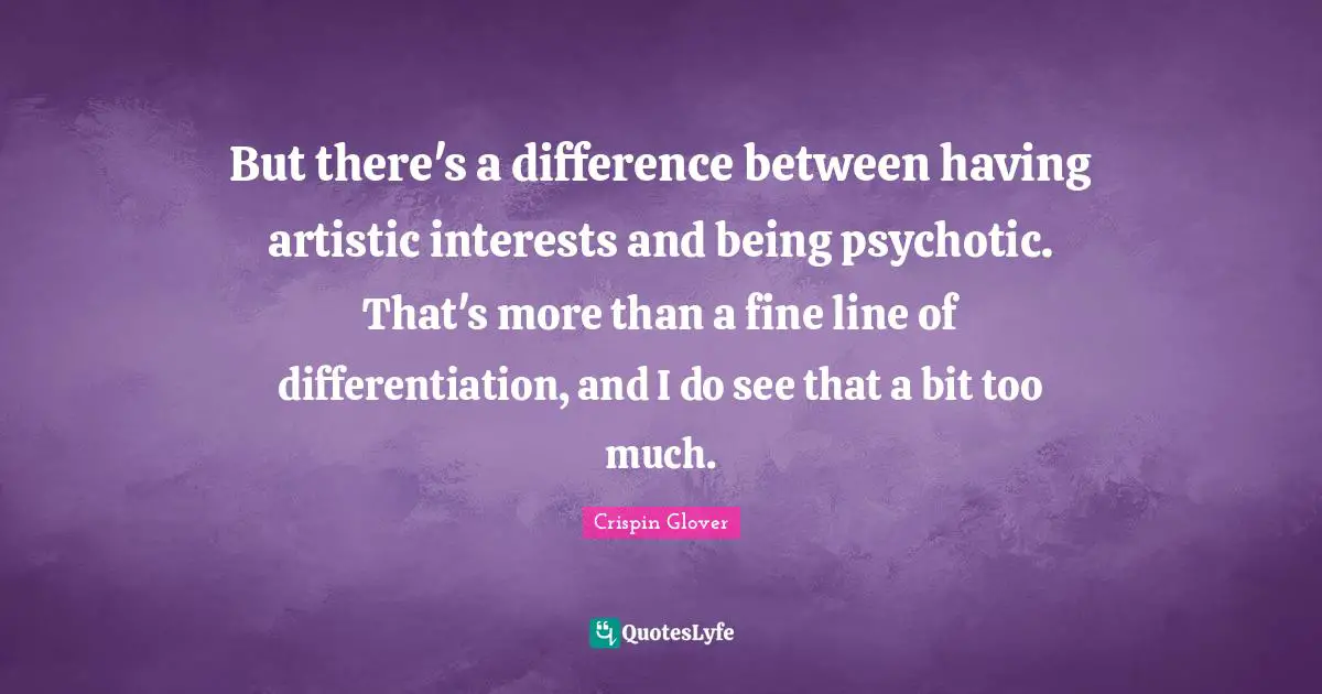 But there's a difference between having artistic interests and being psychotic. That's more than a fine line of differentiation, and I do see that a bit too much.