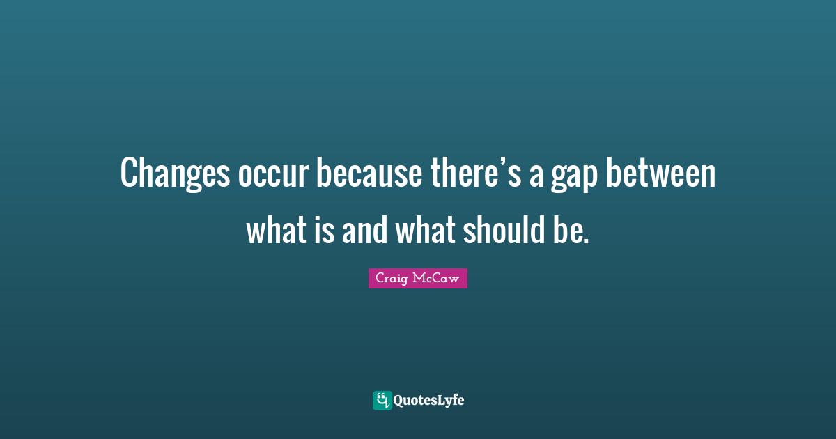 Changes occur because there’s a gap between what is and what should be.