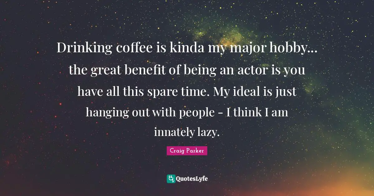 Drinking coffee is kinda my major hobby... the great benefit of being an actor is you have all this spare time. My ideal is just hanging out with people - I think I am innately lazy.