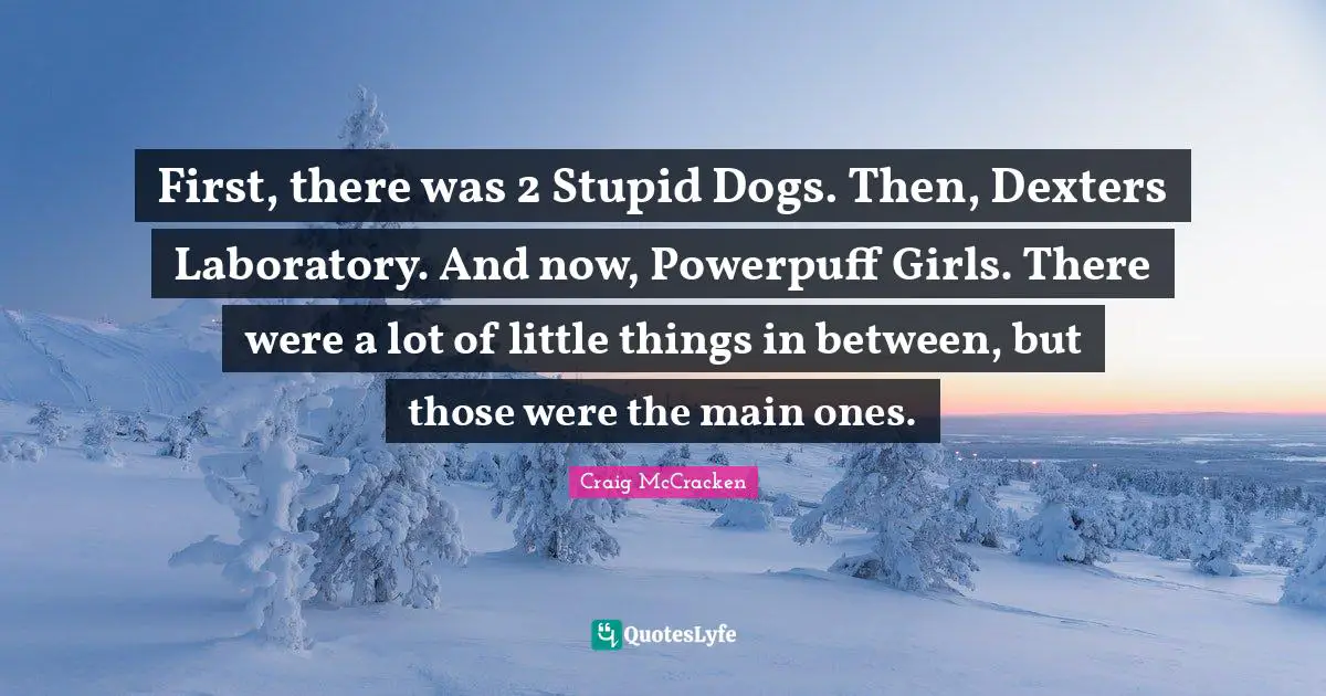 First, there was 2 Stupid Dogs. Then, Dexters Laboratory. And now, Powerpuff Girls. There were a lot of little things in between, but those were the main ones.