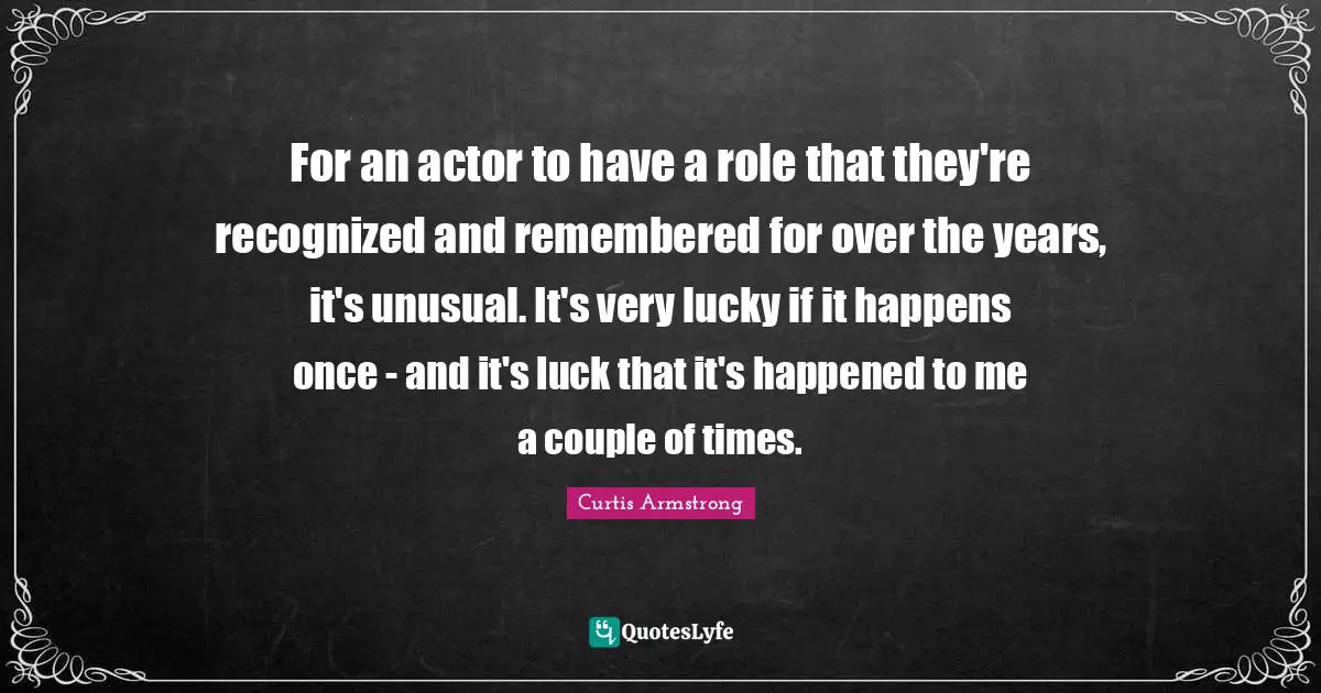 For an actor to have a role that they're recognized and remembered for over the years, it's unusual. It's very lucky if it happens once - and it's luck that it's happened to me a couple of times.