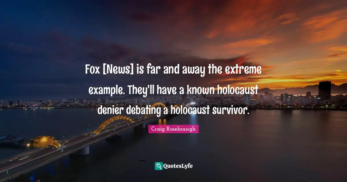 Example Quotes: "Fox [News] is far and away the extreme example. They'll have a known holocaust denier debating a holocaust survivor."