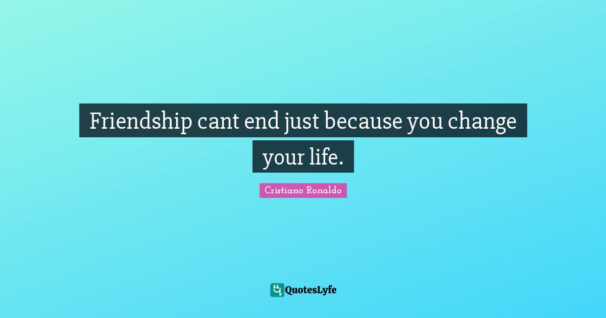 Friendship cant end just because you change your life.