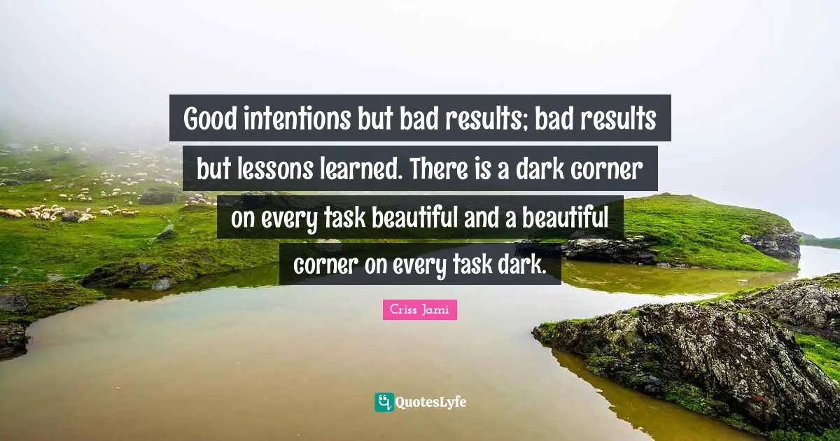 Good intentions but bad results; bad results but lessons learned. There is a dark corner on every task beautiful and a beautiful corner on every task dark.