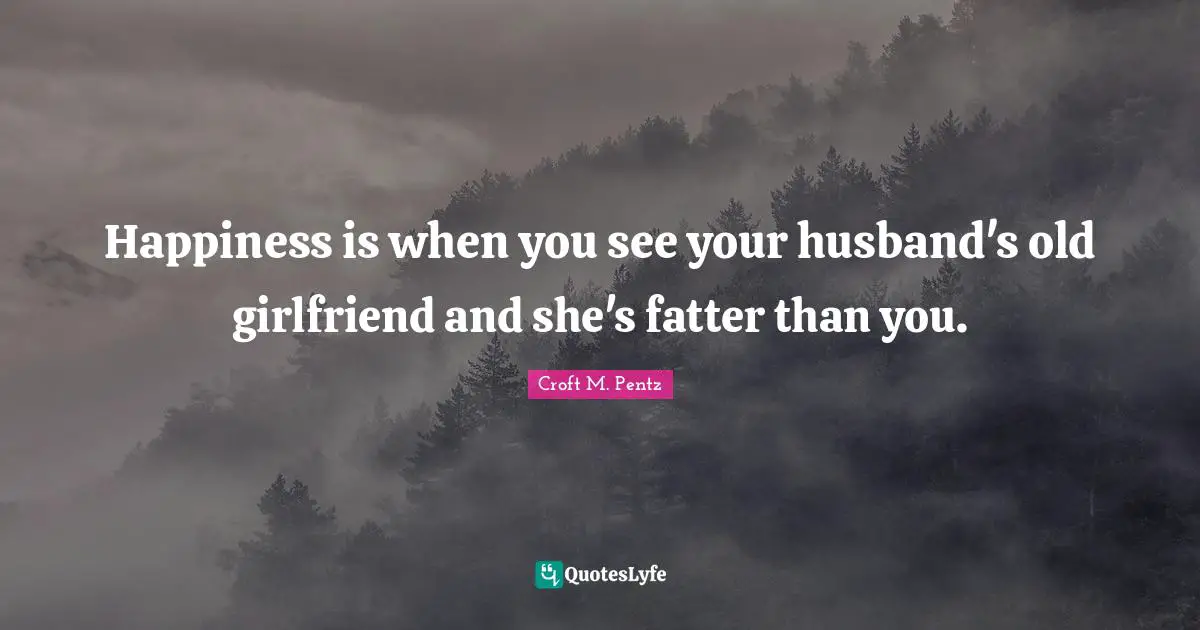 Happiness is when you see your husband's old girlfriend and she's fatter than you.
