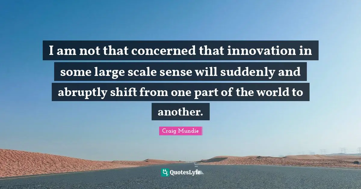 Scale Quotes: "I am not that concerned that innovation in some large scale sense will suddenly and abruptly shift from one part of the world to another."