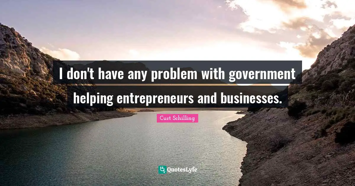 I don't have any problem with government helping entrepreneurs and businesses.