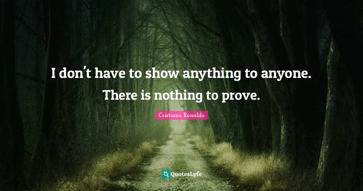 I don't have to show anything to anyone. There is nothing to prove.