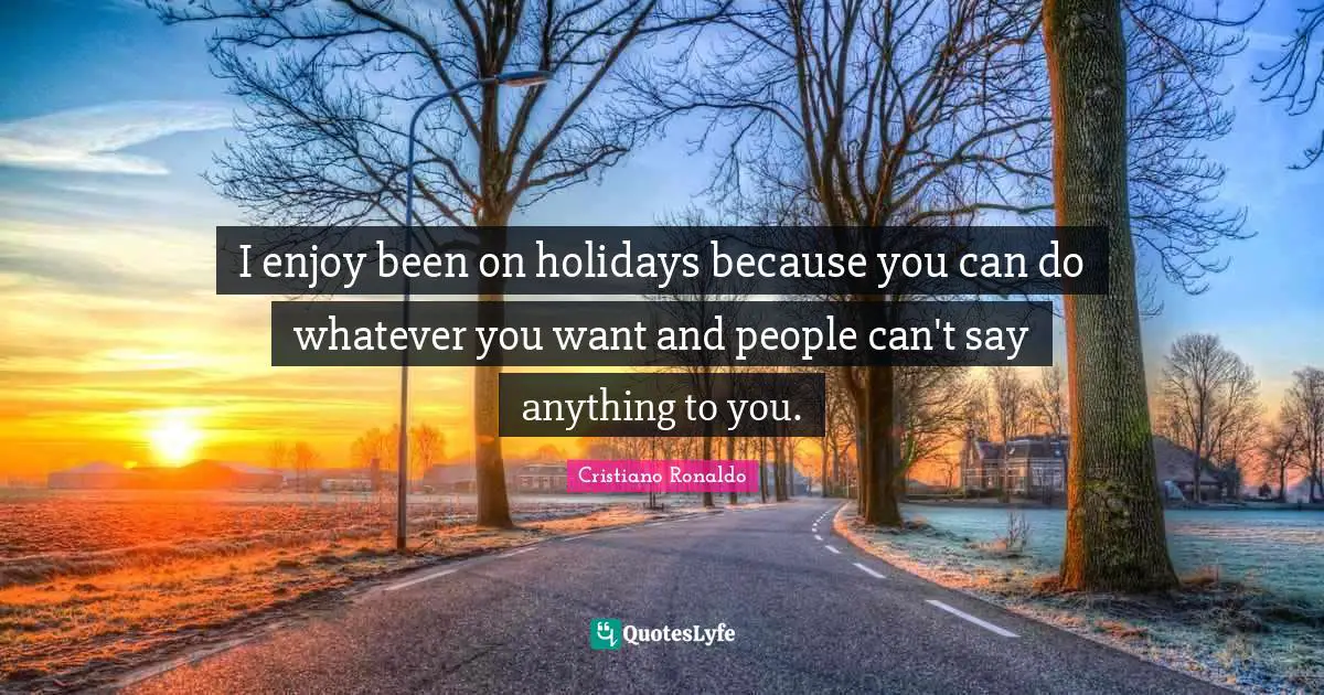 I enjoy been on holidays because you can do whatever you want and people can't say anything to you.