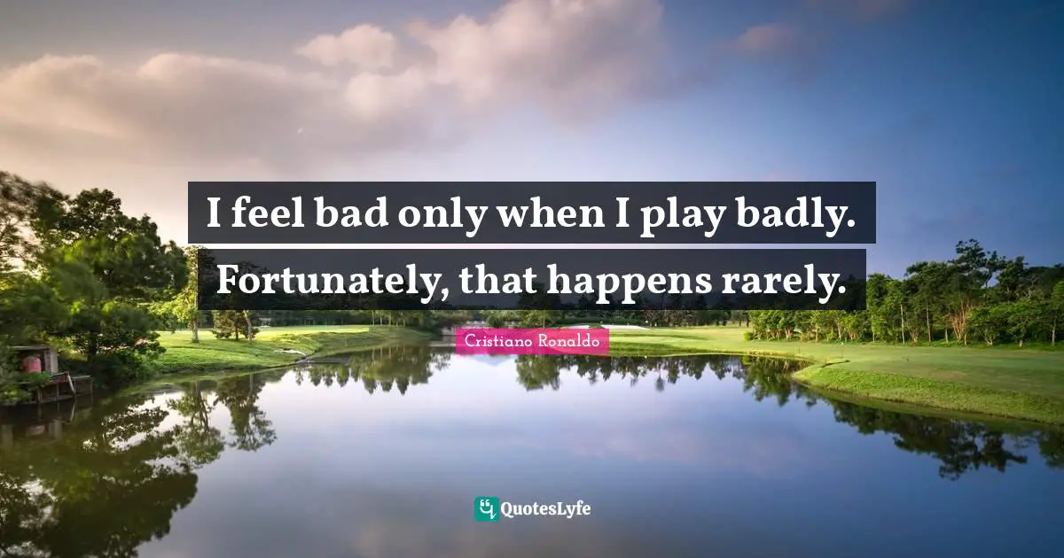 I feel bad only when I play badly. Fortunately, that happens rarely.