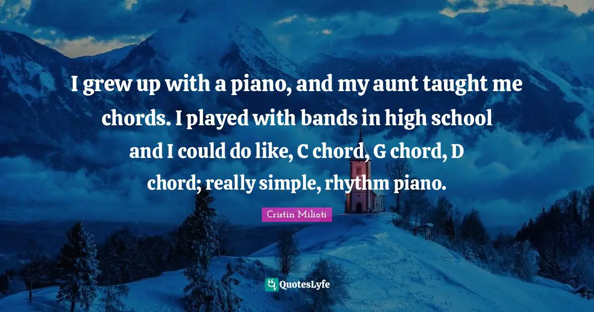 I grew up with a piano, and my aunt taught me chords. I played with bands in high school and I could do like, C chord, G chord, D chord; really simple, rhythm piano.