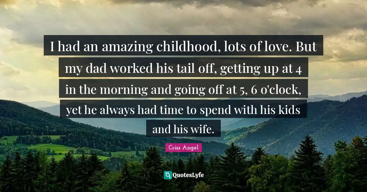 I had an amazing childhood, lots of love. But my dad worked his tail off, getting up at 4 in the morning and going off at 5, 6 o'clock, yet he always had time to spend with his kids and his wife.