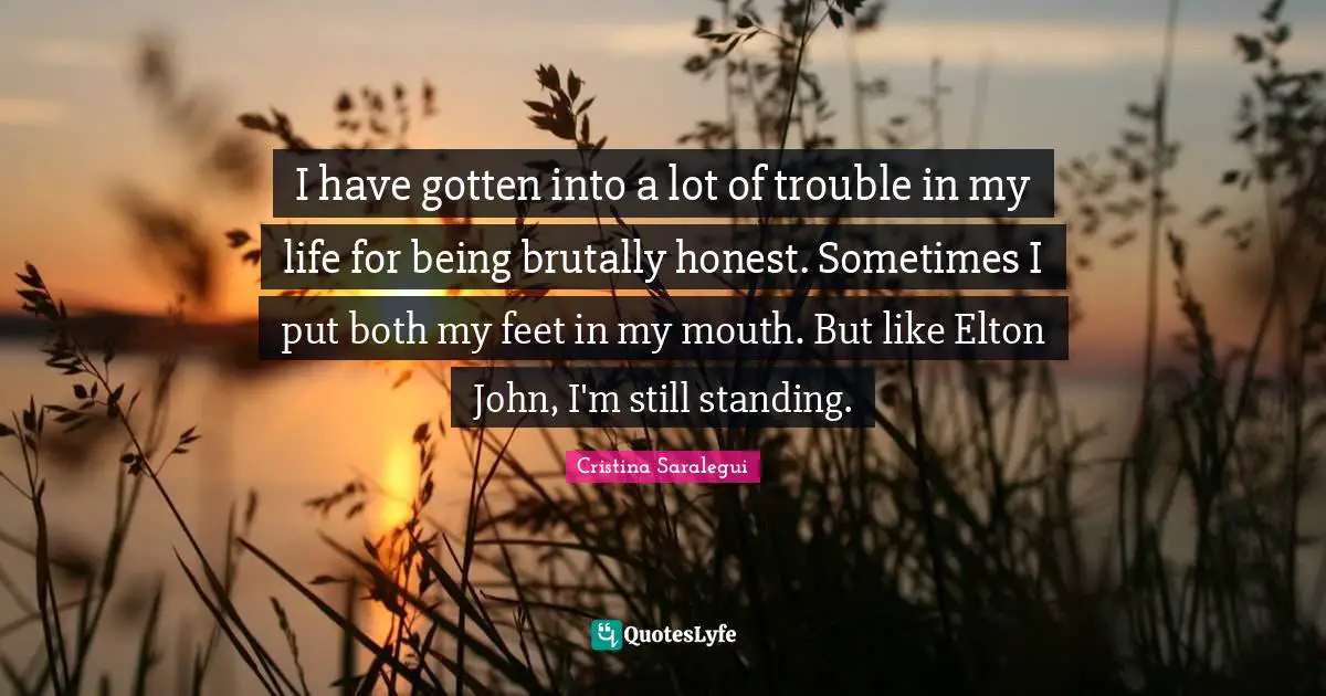Brutally Honest Quotes: "I have gotten into a lot of trouble in my life for being brutally honest. Sometimes I put both my feet in my mouth. But like Elton John, I'm still standing."
