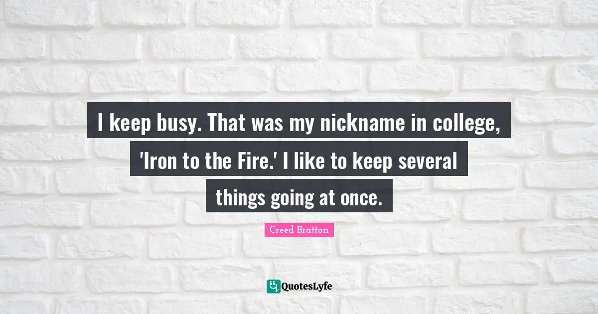 I keep busy. That was my nickname in college, 'Iron to the Fire.' I like to keep several things going at once.