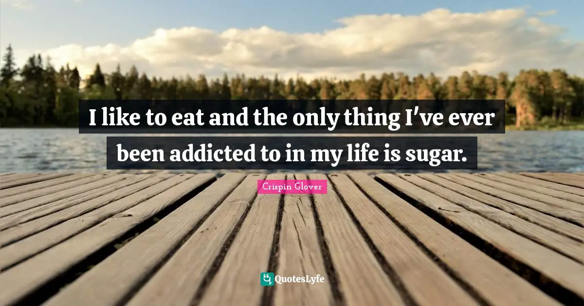 I like to eat and the only thing I've ever been addicted to in my life is sugar.