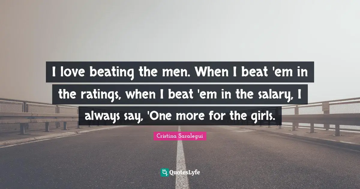 I love beating the men. When I beat 'em in the ratings, when I beat 'em in the salary, I always say, 'One more for the girls.