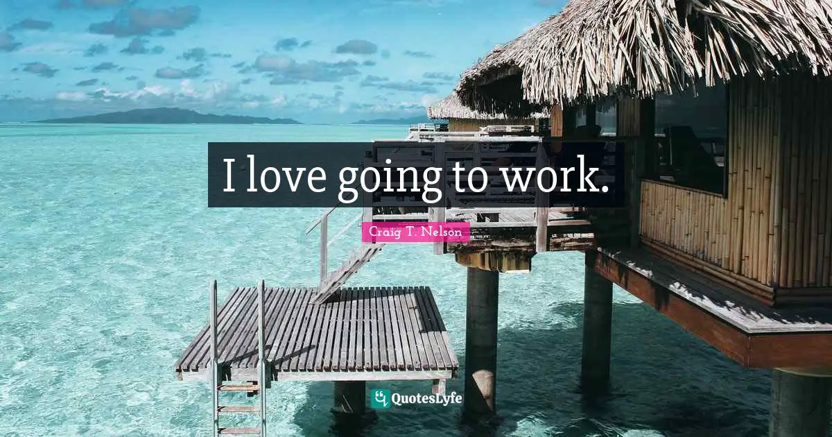 I love going to work.