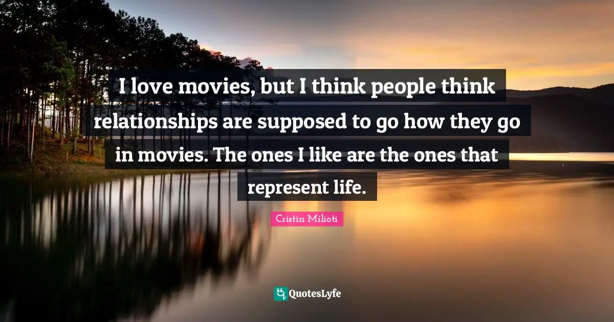 I love movies, but I think people think relationships are supposed to go how they go in movies. The ones I like are the ones that represent life.
