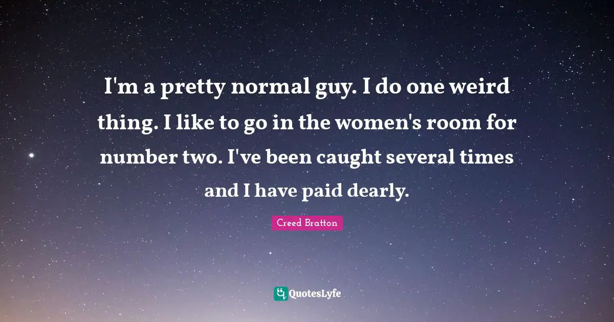 I'm a pretty normal guy. I do one weird thing. I like to go in the women's room for number two. I've been caught several times and I have paid dearly.