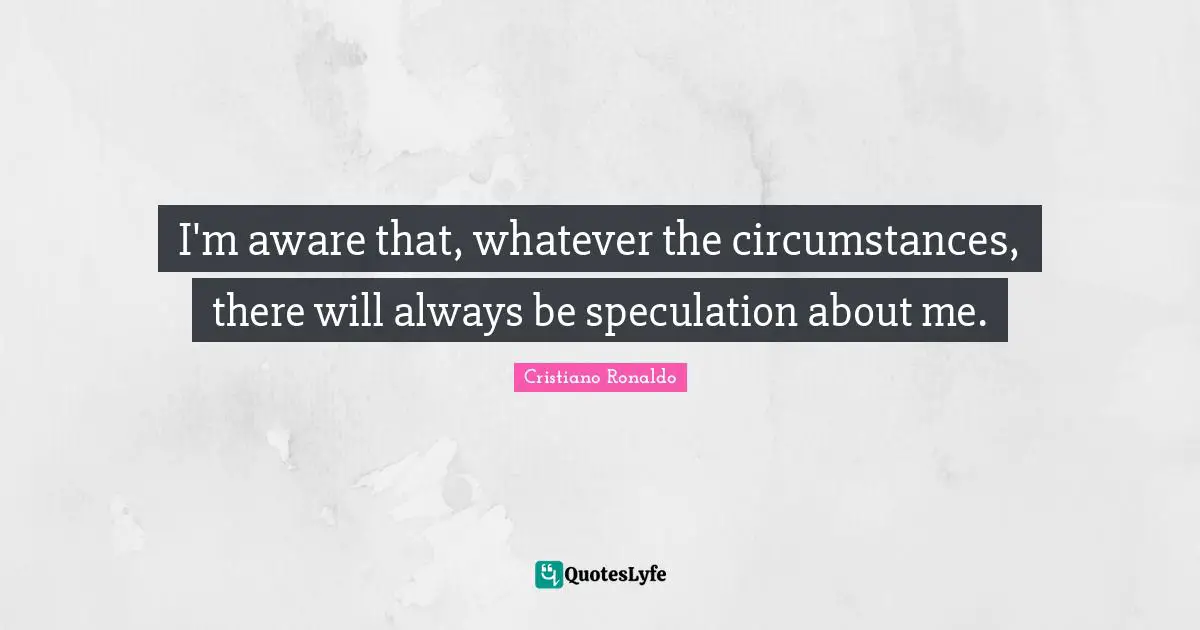 I'm aware that, whatever the circumstances, there will always be speculation about me.