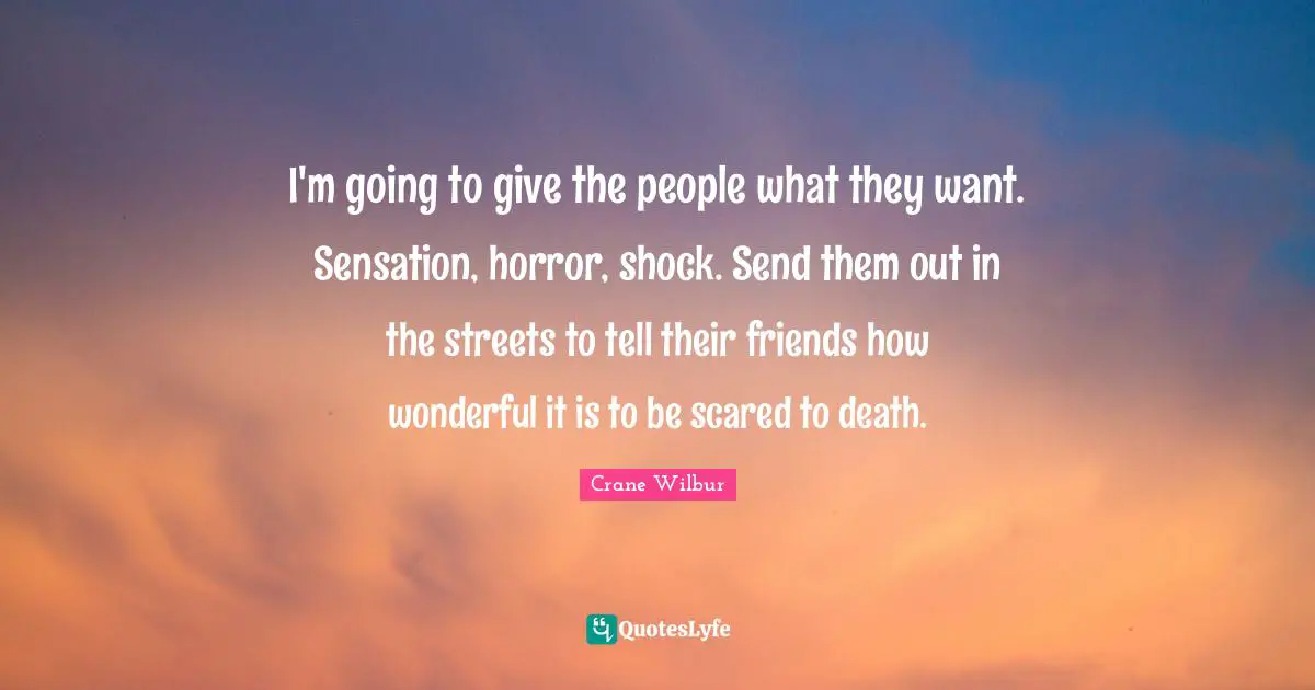 I'm going to give the people what they want. Sensation, horror, shock. Send them out in the streets to tell their friends how wonderful it is to be scared to death.