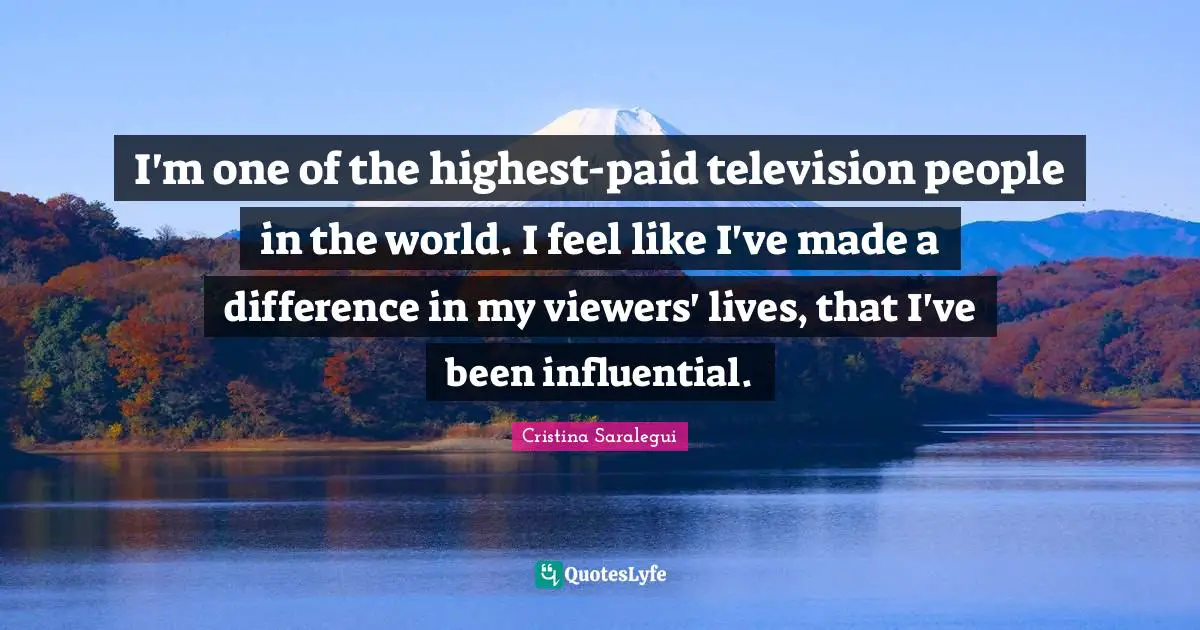 I'm one of the highest-paid television people in the world. I feel like I've made a difference in my viewers' lives, that I've been influential.