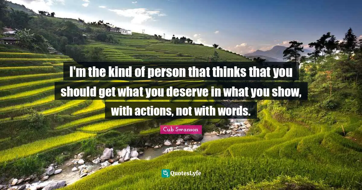 I'm the kind of person that thinks that you should get what you deserve in what you show, with actions, not with words.