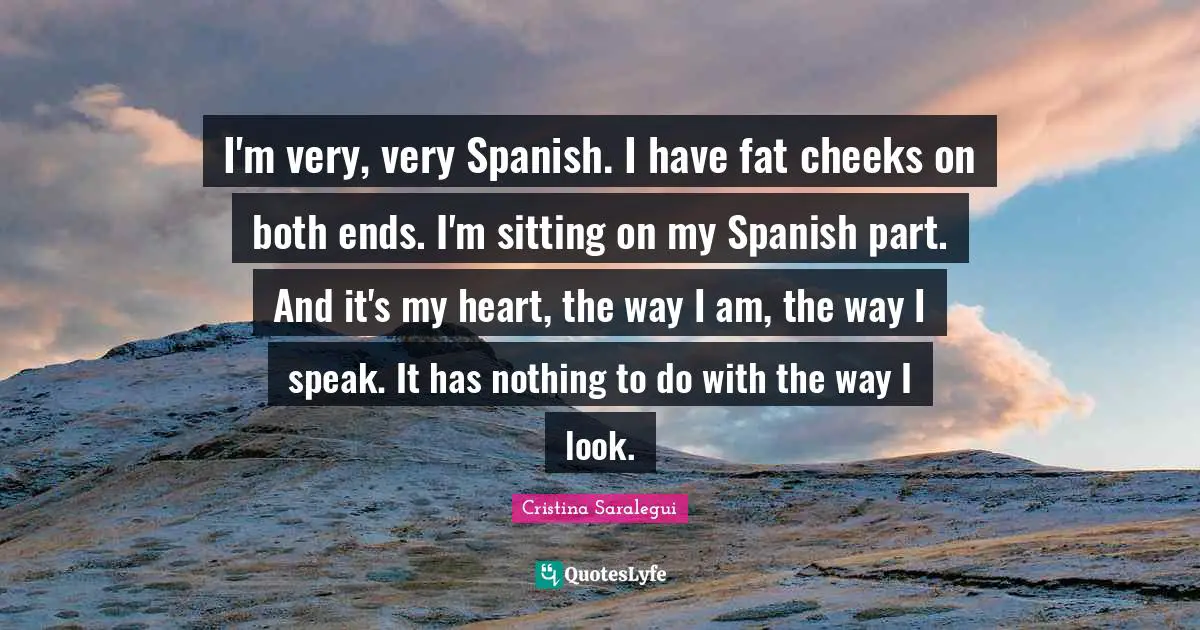 I'm very, very Spanish. I have fat cheeks on both ends. I'm sitting on my Spanish part. And it's my heart, the way I am, the way I speak. It has nothing to do with the way I look.