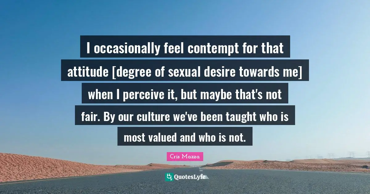 I occasionally feel contempt for that attitude [degree of sexual desire towards me] when I perceive it, but maybe that's not fair. By our culture we've been taught who is most valued and who is not.