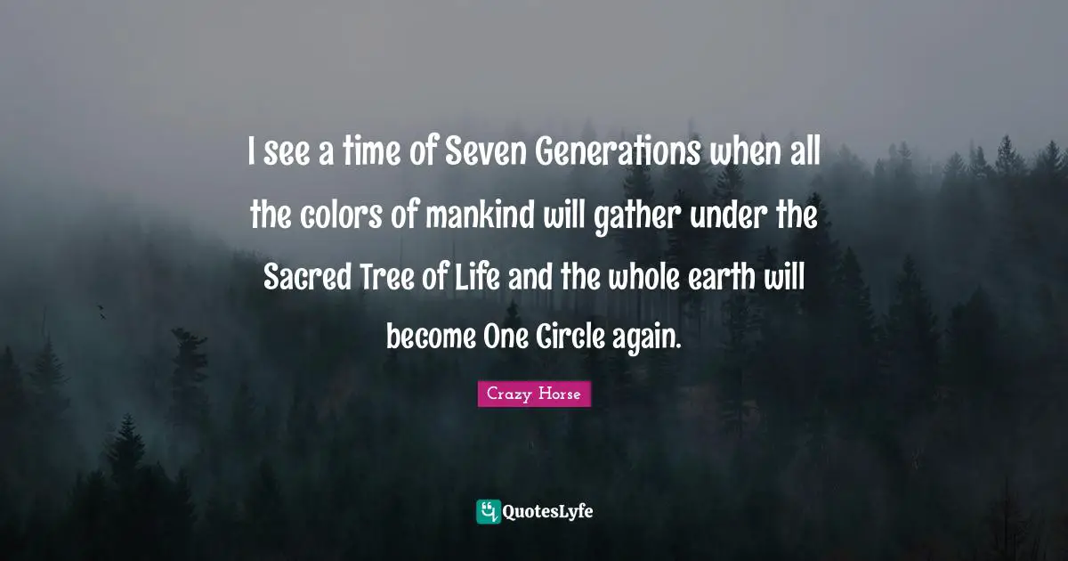 Crazy Horse Quotes: I see a time of Seven Generations when all the colors of mankind will gather under the Sacred Tree of Life and the whole earth will become One Circle again.