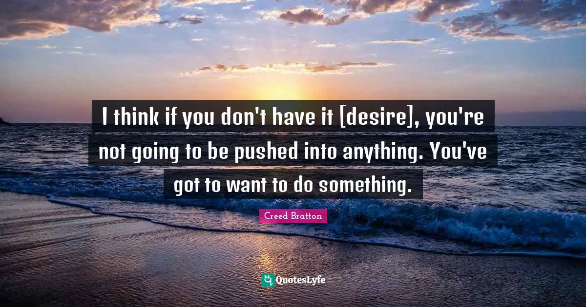 I think if you don't have it [desire], you're not going to be pushed into anything. You've got to want to do something.