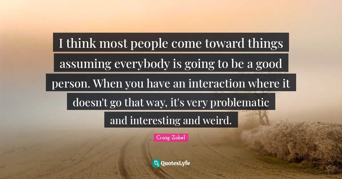 I think most people come toward things assuming everybody is going to be a good person. When you have an interaction where it doesn't go that way, it's very problematic and interesting and weird.