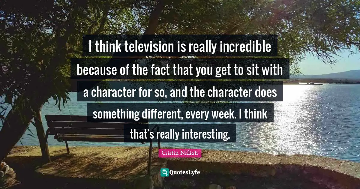 I think television is really incredible because of the fact that you get to sit with a character for so, and the character does something different, every week. I think that's really interesting.