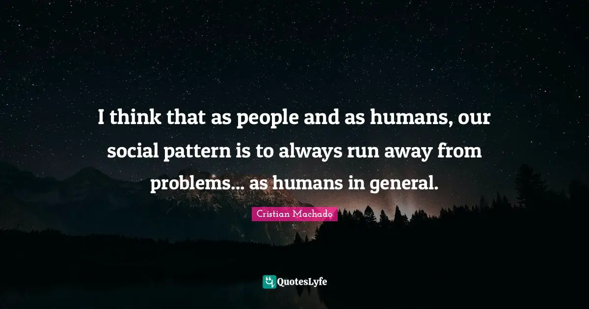 I think that as people and as humans, our social pattern is to always run away from problems... as humans in general.