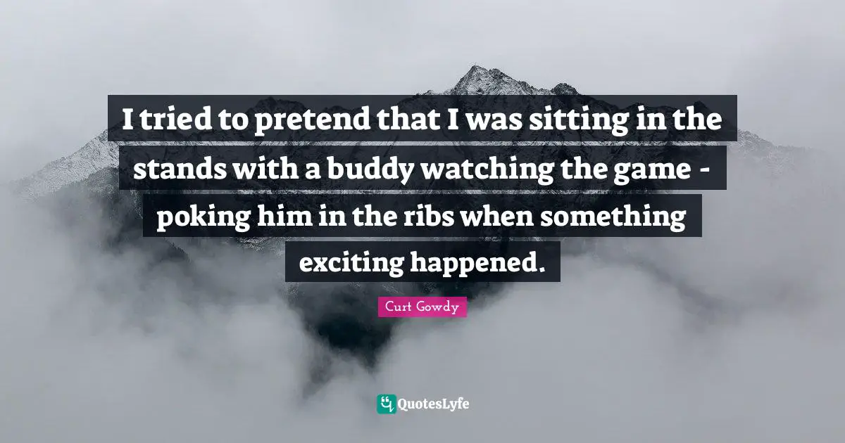 I tried to pretend that I was sitting in the stands with a buddy watching the game - poking him in the ribs when something exciting happened.