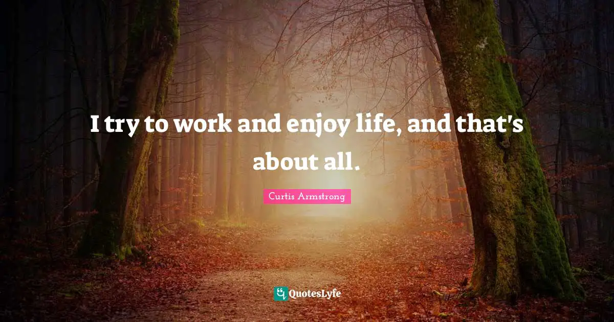 I try to work and enjoy life, and that's about all.